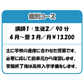 個別コース
講師1 : 生徒2/ 90 分
4 月~翌3 月/月¥13,200
主に学校の進度に合わせた授業です。
必要に応じて前単元から復習します。
受験終了後は高校入学準備をします。