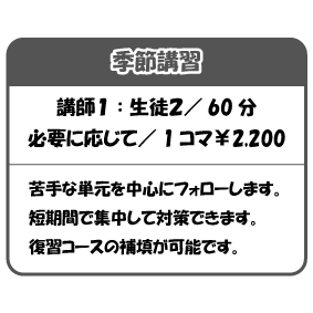 季節講習
講師1 : 生徒2/ 60 分
必要に応じて/ 1 コマ¥2,200
苦手な単元を中心にフォローします。
短期間で集中して対策できます。
復習コースの補填が可能です。