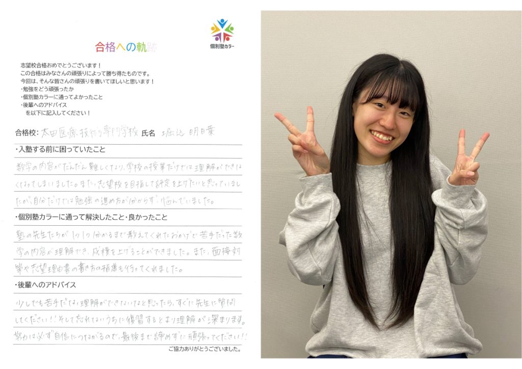 合格校: 太田医療技術専門学校
氏名: 堀込明日葉

入塾する前に困っていたこと
数学の内容がだんだん難しくなり、学校の授業だけでは理解ができなくなってしまいました。また、志望校を目指して評定を上げたいと思っていましたが、自分だけでは勉強の進め方が分からず、悩んでいました。
個別塾カラーに通って解決したこと・良かったこと
塾の先生たちが1つ1つ分かるまで教えてくれたおかげで苦手だった数学の内容が理解でき、成績を上げることができました。また、面接対策や志望理由書の書き方の指導も行ってくれました。
後輩へのアドバイス
少しでも苦手だな、理解ができないなと思ったら、すぐに先生に質問してください!! そして忘れないうちに復習するとより理解が深まります。努力は必ず自信につながるので、最後まで諦めずに頑張ってください!!